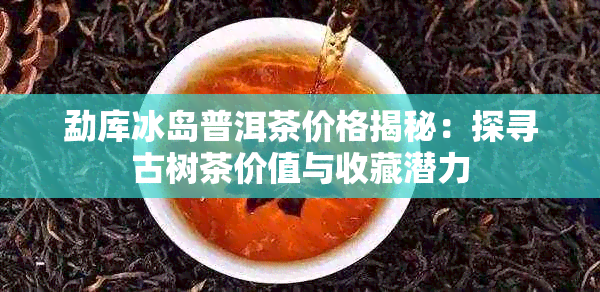 勐库冰岛普洱茶价格揭秘:探寻古树茶价值与收藏潜力