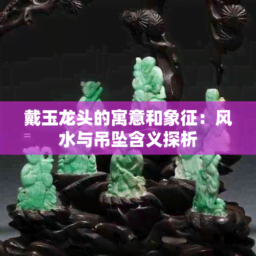 戴玉龙头的寓意和象征:风水与吊坠含义探析