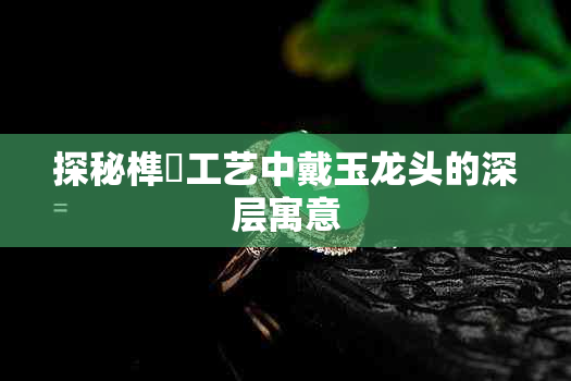 探秘榫欏工艺中戴玉龙头的深层寓意