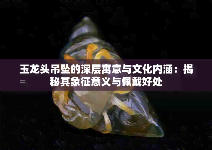 玉龙头吊坠的深层寓意与文化内涵:揭秘其象征意义与佩戴好处