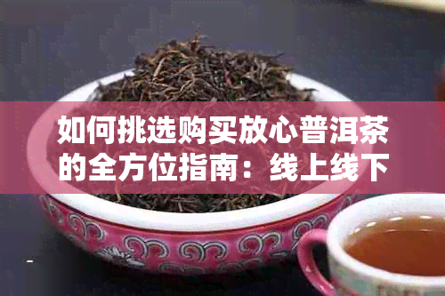 如何挑选购买放心普洱茶的全方位指南:线上线下优质渠道推荐与选购技巧