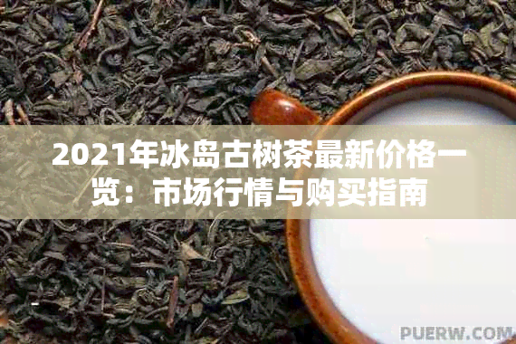2021年冰岛古树茶最新价格一览:市场行情与购买指南