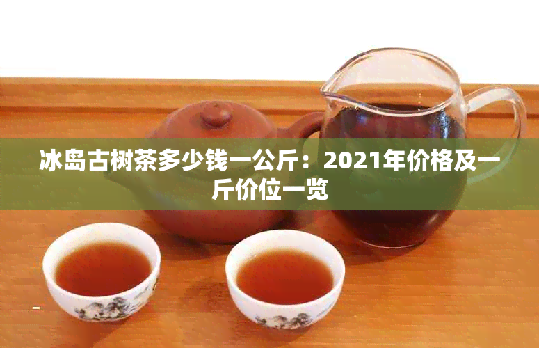 冰岛古树茶多少钱一公斤:2021年价格及一斤价位一览