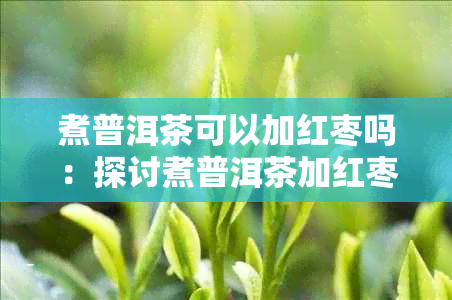 煮普洱茶可以加红枣吗:探讨煮普洱茶加红枣的功效与作用及适宜性