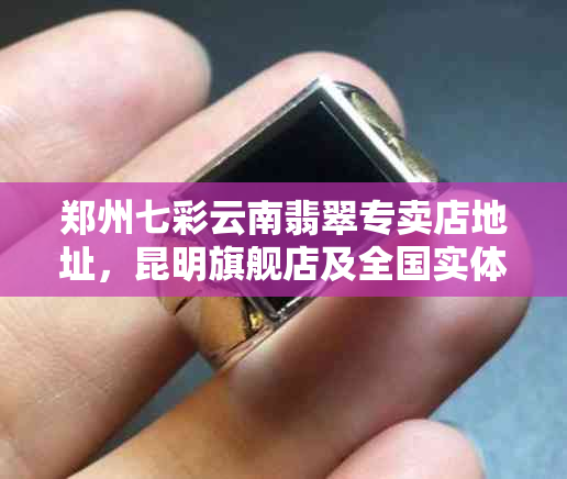郑州七彩云南翡翠专卖店地址,昆明旗舰店及全国实体店查询