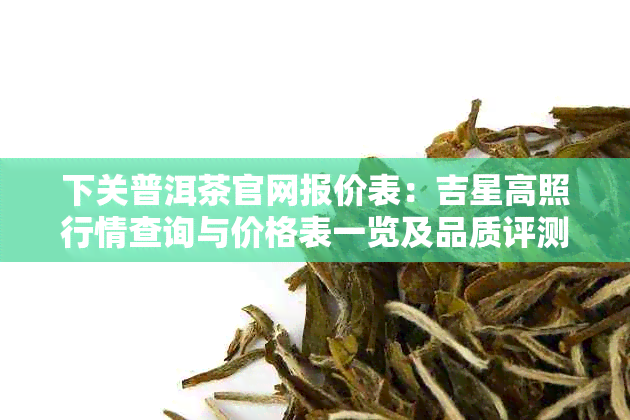 下关普洱茶官网报价表：吉星高照行情查询与价格表一览及品质评测