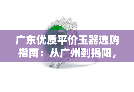 广东优质平价玉器选购指南:从广州到揭阳,全面解析各地玉器市场特色