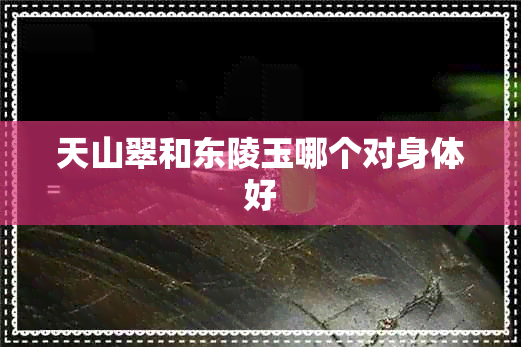 天山翠和东陵玉哪个对身体好 天山翠和东陵玉哪个对身体好