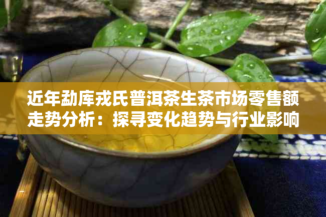 近年勐库戎氏普洱茶生茶市场零售额走势分析：探寻变化趋势与行业影响