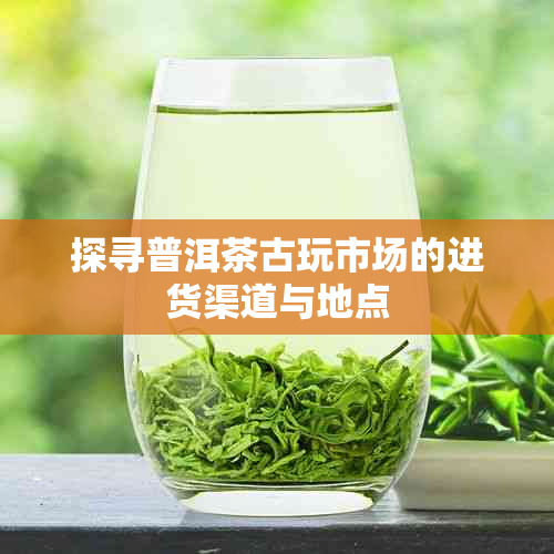 探寻普洱茶古玩市场的进货渠道与地点