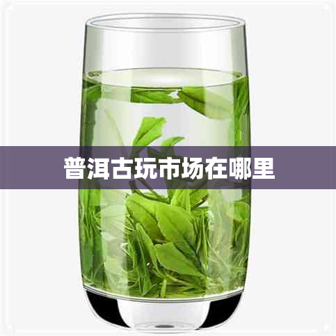 普洱古玩市场在哪里 普洱古玩市场在哪里