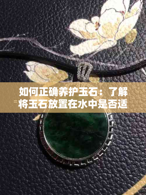 如何正确养护玉石:了解将玉石放置在水中是否适宜及其正确保养方法