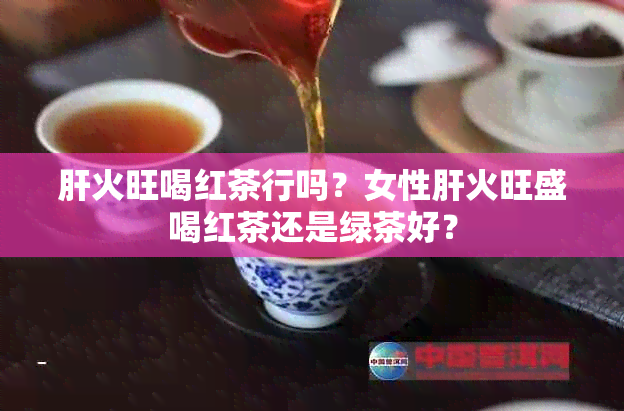 肝火旺喝红茶行吗？女性肝火旺盛喝红茶还是绿茶好？