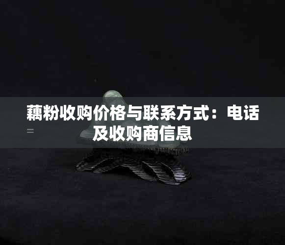 藕粉收购价格与联系方式:电话及收购商信息