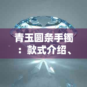 青玉圆条手镯:款式介绍、选购指南与保养方法