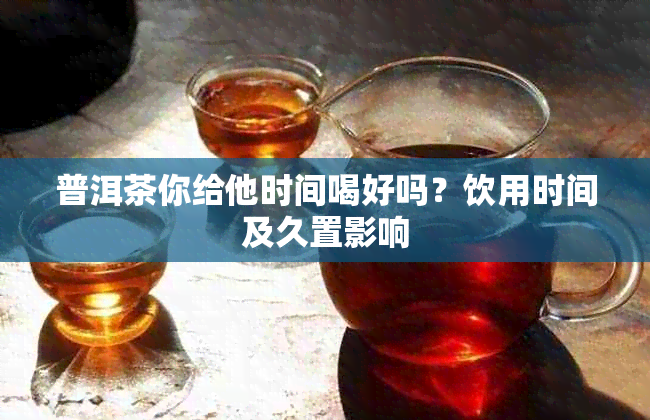 普洱茶你给他时间喝好吗?饮用时间及久置影响
