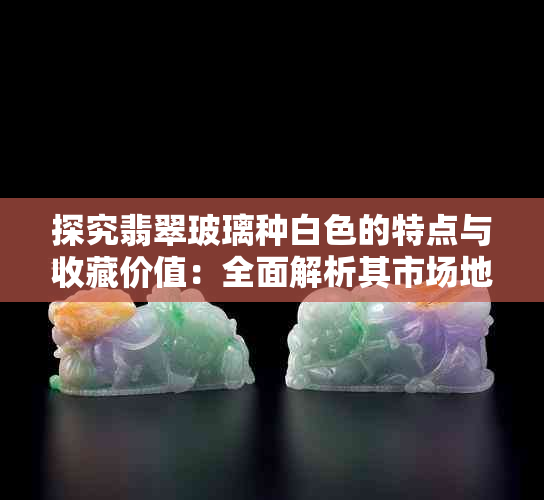 探究翡翠玻璃种白色的特点与收藏价值：全面解析其市场地位和投资前景