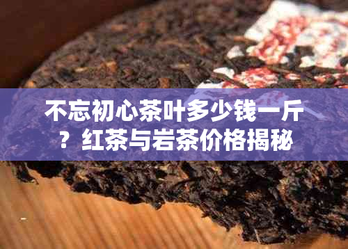 不忘初心茶叶多少钱一斤？红茶与岩茶价格揭秘