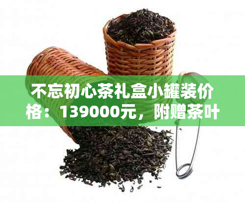 不忘初心茶礼盒小罐装价格：139000元，附赠茶叶及茶杯
