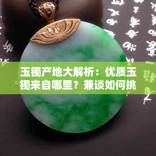 玉镯产地大解析:优质玉镯来自哪里?兼谈如何挑选与保养