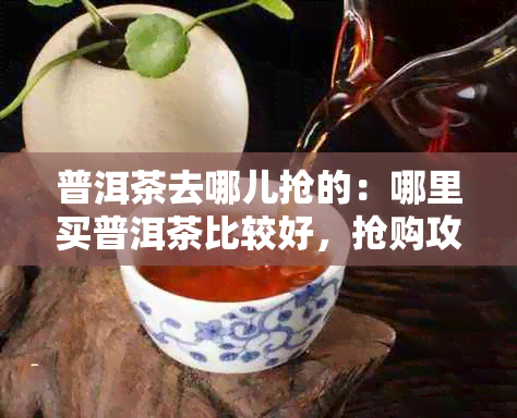 普洱茶去哪儿抢的:哪里买普洱茶比较好,抢购攻略一览