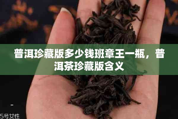 普洱珍藏版多少钱班章王一瓶,普洱茶珍藏版含义