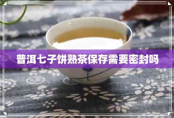 普洱七子饼熟茶保存需要密封吗 普洱七子饼熟茶保存需要密封吗