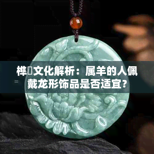 榫欓文化解析：属羊的人佩戴龙形饰品是否适宜？