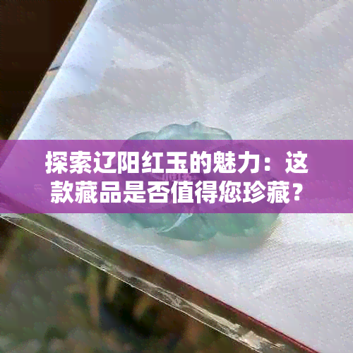 探索辽阳红玉的魅力:这款藏品是否值得您珍藏?