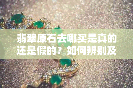 翡翠原石去哪买是真的还是假的？如何辨别及购买渠道
