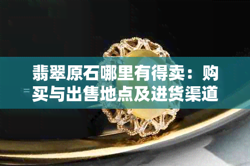 翡翠原石哪里有得卖：购买与出售地点及进货渠道推荐