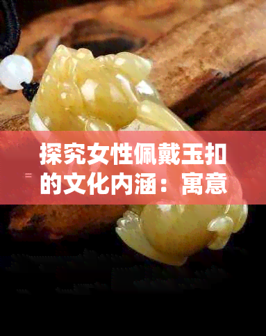 探究女性佩戴玉扣的文化内涵：寓意、象征意义及传统习俗详解