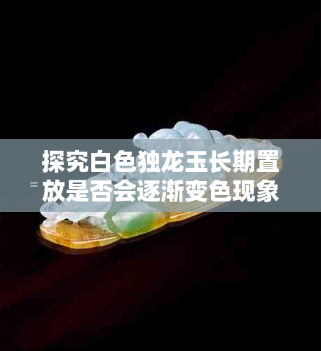 探究白色独龙玉长期置放是否会逐渐变色现象
