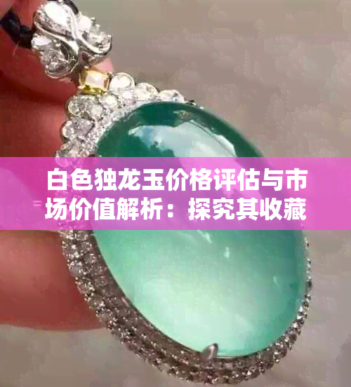 白色独龙玉价格评估与市场价值解析:探究其收藏与投资潜力