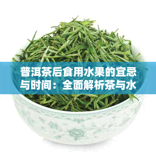 普洱茶后食用水果的宜忌与时间：全面解析茶与水果搭配的科学指南