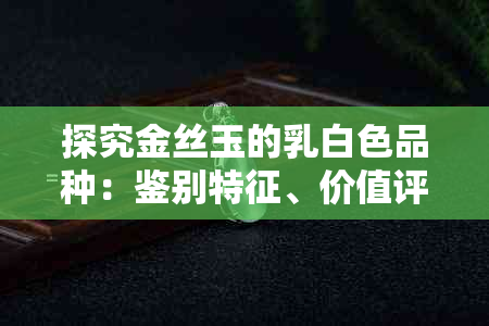 探究金丝玉的乳白色品种:鉴别特征、价值评估与常见问题解答