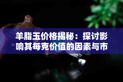 羊脂玉价格揭秘:探讨影响其每克价值的因素与市场行情