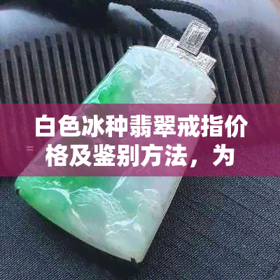 白色冰种翡翠戒指价格及鉴别方法，为何不值钱与更佳颜色