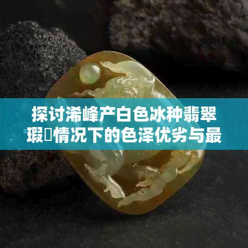 探讨浠峰产白色冰种翡翠瑕佽情况下的色泽优劣与更佳选择