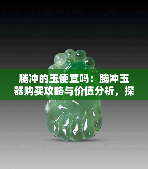 腾冲的玉便宜吗:腾冲玉器购买攻略与价值分析,探秘产地玉石行情