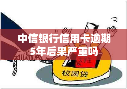 中信银行信用卡逾期5年后果严重吗