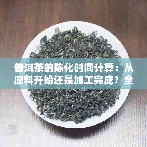 普洱茶的陈化时间计算：从原料开始还是加工完成？全面解析普洱茶的陈化过程