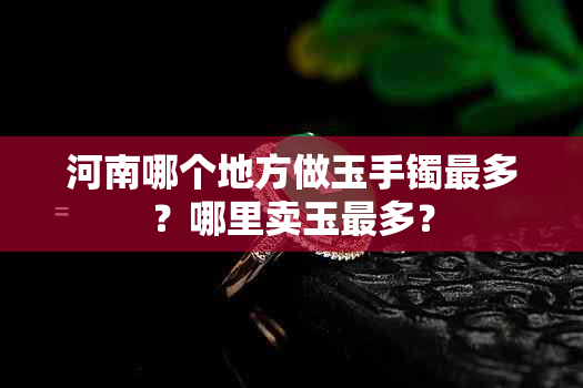 河南哪个地方做玉手镯最多?哪里卖玉最多?