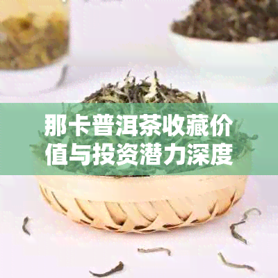 那卡普洱茶收藏价值与投资潜力深度分析：是否值得长期收藏？