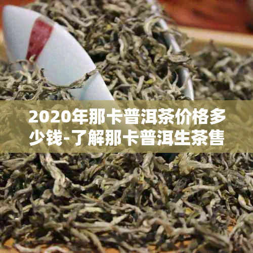 2020年那卡普洱茶价格多少钱-了解那卡普洱生茶售价