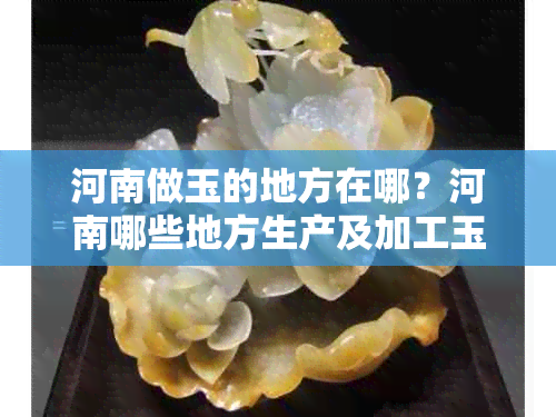 河南做玉的地方在哪?河南哪些地方生产及加工玉石?