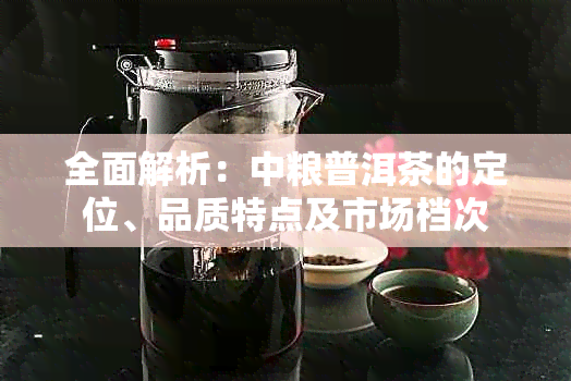 全面解析：中粮普洱茶的定位、品质特点及市场档次