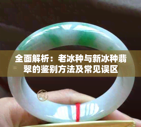 全面解析:老冰种与新冰种翡翠的鉴别方法及常见误区