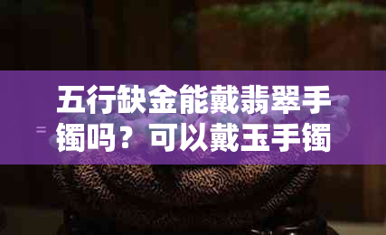 五行缺金能戴翡翠手镯吗?可以戴玉手镯或玉石吗?能佩戴黄金吗?