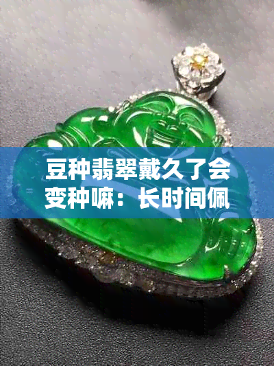 豆种翡翠戴久了会变种嘛：长时间佩戴会变透或越戴越透吗？其变化是怎样的？